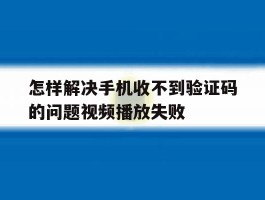怎样解决手机收不到验证码的问题视频播放失败的简单介绍