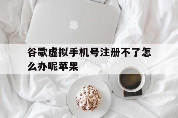 谷歌虚拟手机号注册不了怎么办呢苹果
