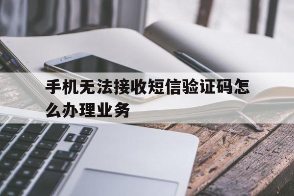 手机无法接收短信验证码怎么办理业务 手机无法接收短信验证码怎么办理业务