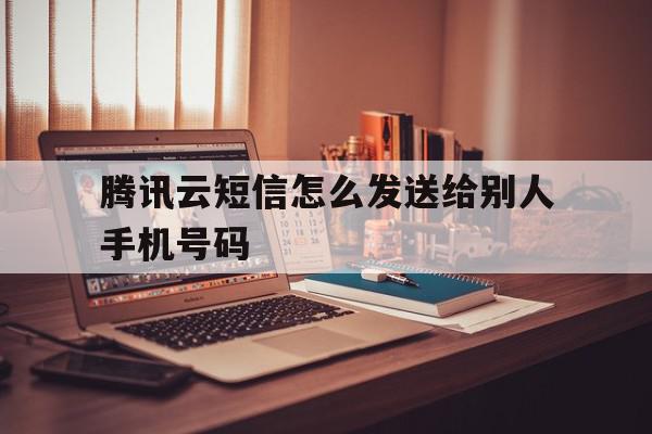 腾讯云短信怎么发送给别人手机号码 腾讯云短信怎么发送给别人手机号码