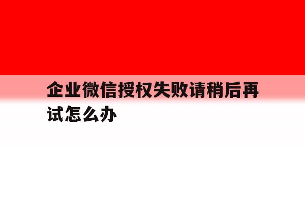 企业微信授权失败请稍后再试怎么办 企业微信授权失败请稍后再试怎么办