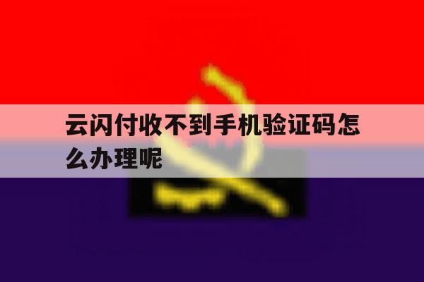 云闪付收不到手机验证码怎么办理呢 云闪付收不到手机验证码怎么办理呢