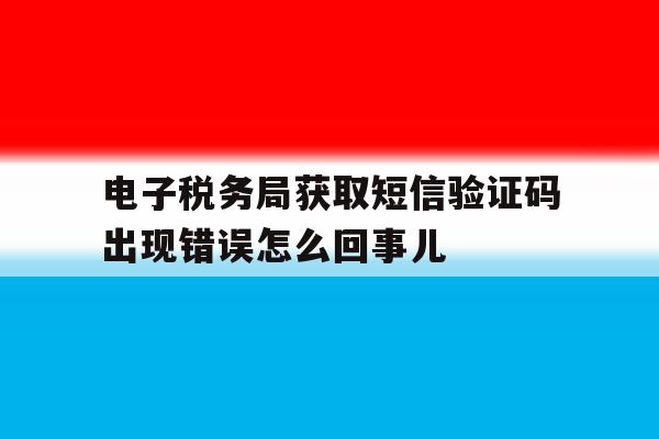 电子税务局获取短信验证码出现错误怎么回事儿的简单介绍 电子税务局获取短信验证码出现错误怎么回事儿的简单介绍