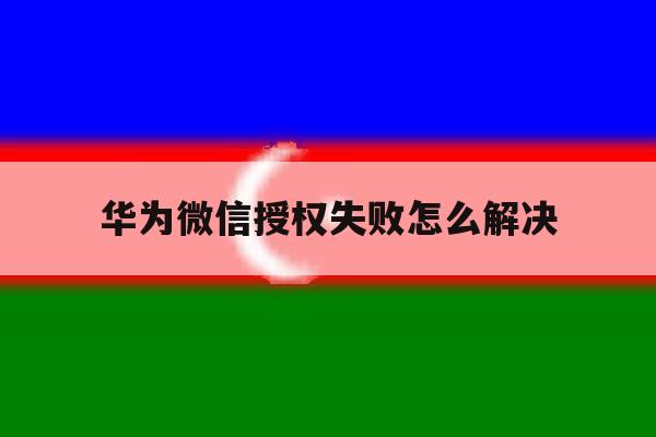 华为微信授权失败怎么解决 华为微信授权失败怎么解决
