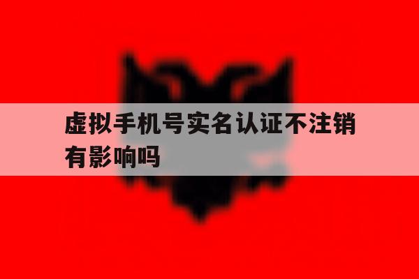 虚拟手机号实名认证不注销有影响吗 虚拟手机号实名认证不注销有影响吗