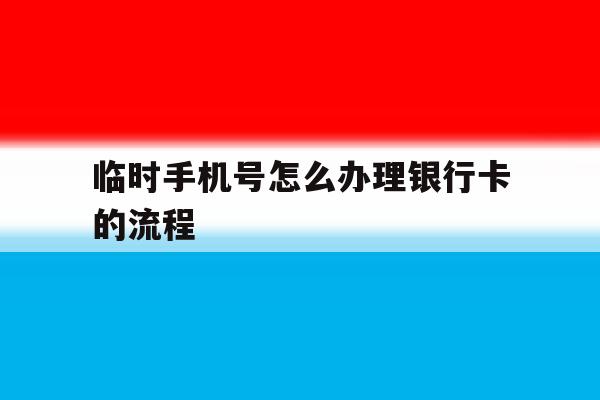 临时手机号怎么办理银行卡的流程 临时手机号怎么办理银行卡的流程