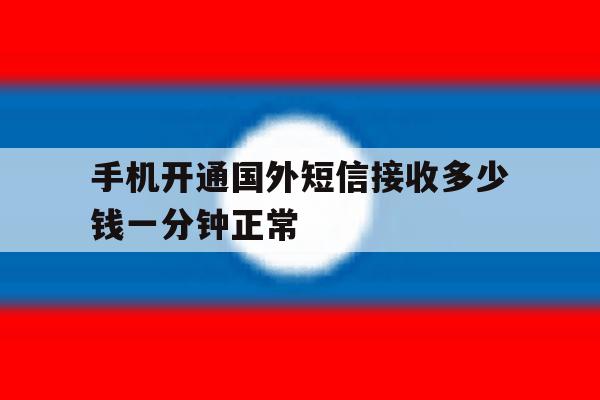 手机开通国外短信接收多少钱一分钟正常 手机开通国外短信接收多少钱一分钟正常