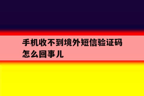 手机收不到境外短信验证码怎么回事儿 手机收不到境外短信验证码怎么回事儿