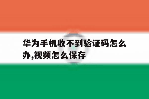 华为手机收不到验证码怎么办,视频怎么保存 华为手机收不到验证码怎么办,视频怎么保存