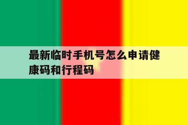 包含最新临时手机号怎么申请健康码和行程码的词条 包含最新临时手机号怎么申请健康码和行程码的词条