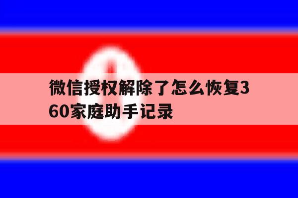 微信授权解除了怎么恢复360家庭助手记录 微信授权解除了怎么恢复360家庭助手记录
