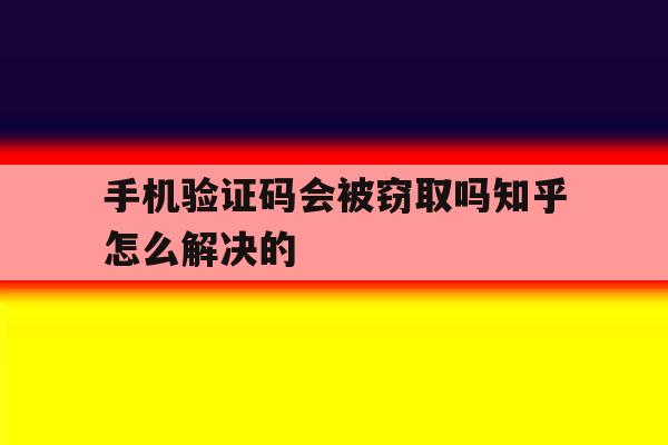 手机验证码会被窃取吗知乎怎么解决的 手机验证码会被窃取吗知乎怎么解决的