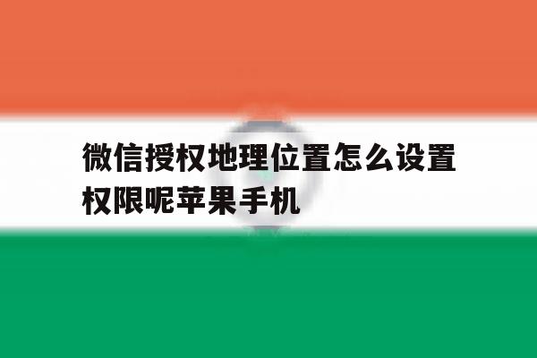 包含微信授权地理位置怎么设置权限呢苹果手机的词条 包含微信授权地理位置怎么设置权限呢苹果手机的词条