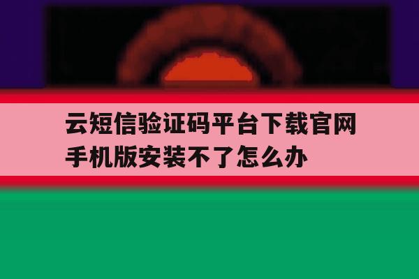 云短信验证码平台下载官网手机版安装不了怎么办的简单介绍 云短信验证码平台下载官网手机版安装不了怎么办的简单介绍