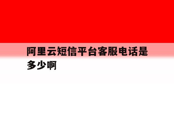 阿里云短信平台客服电话是多少啊的简单介绍 阿里云短信平台客服电话是多少啊的简单介绍