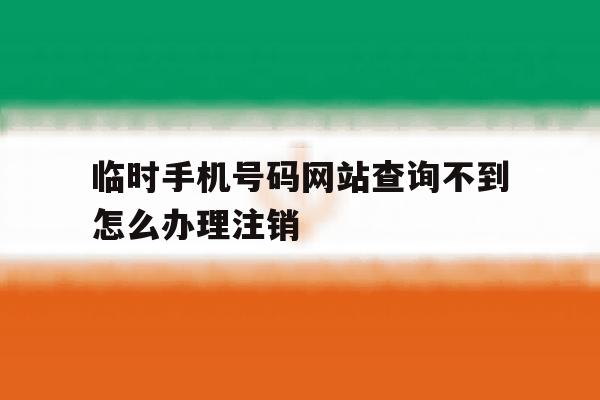 关于临时手机号码网站查询不到怎么办理注销的信息 关于临时手机号码网站查询不到怎么办理注销的信息