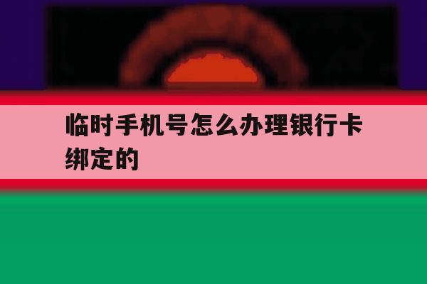 临时手机号怎么办理银行卡绑定的 临时手机号怎么办理银行卡绑定的