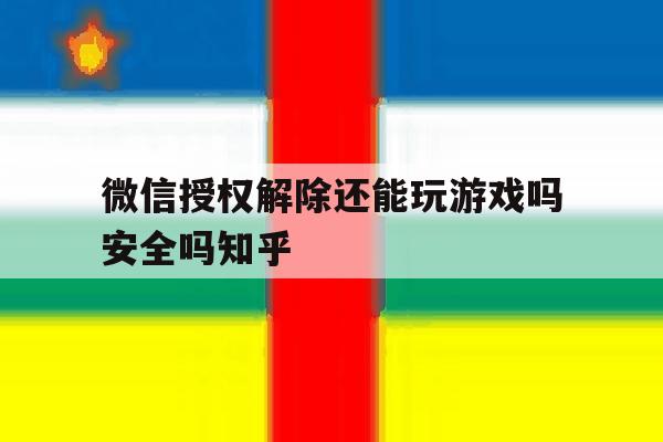 微信授权解除还能玩游戏吗安全吗知乎 微信授权解除还能玩游戏吗安全吗知乎