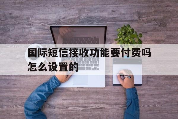 国际短信接收功能要付费吗怎么设置的 国际短信接收功能要付费吗怎么设置的