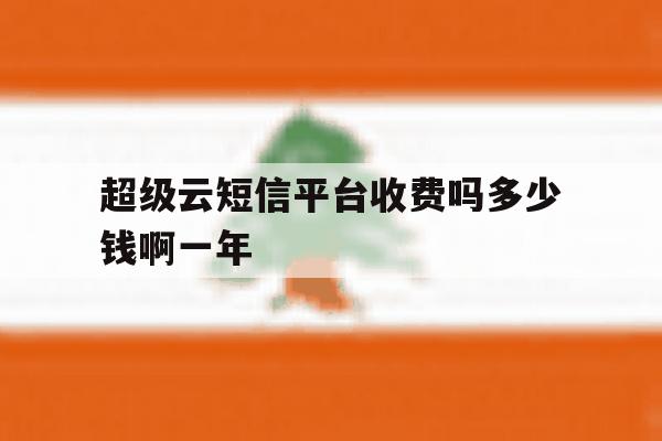 包含超级云短信平台收费吗多少钱啊一年的词条 包含超级云短信平台收费吗多少钱啊一年的词条