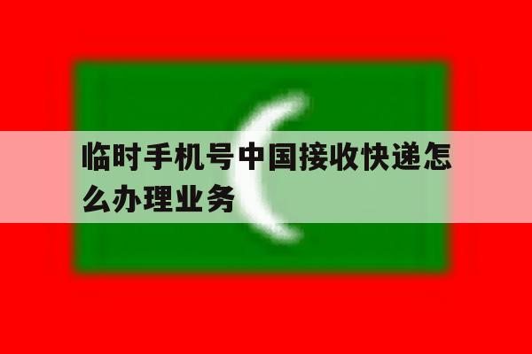 临时手机号中国接收快递怎么办理业务 临时手机号中国接收快递怎么办理业务