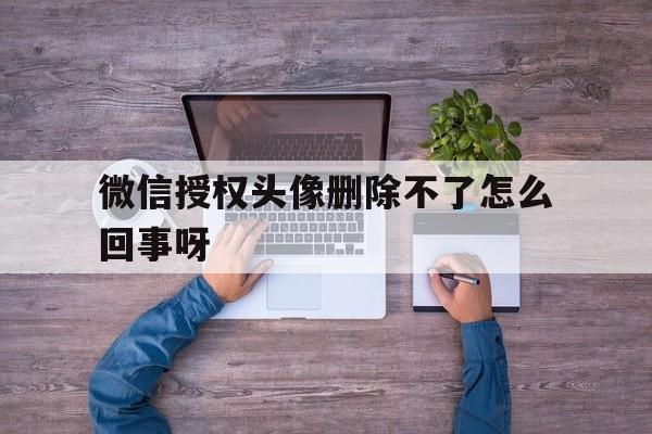 微信授权头像删除不了怎么回事呀 微信授权头像删除不了怎么回事呀