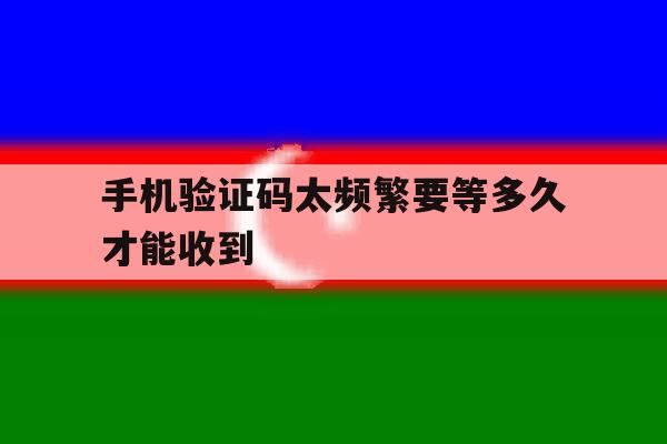 手机验证码太频繁要等多久才能收到 手机验证码太频繁要等多久才能收到