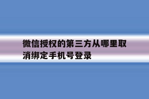 包含微信授权的第三方从哪里取消绑定手机号登录的词条 包含微信授权的第三方从哪里取消绑定手机号登录的词条