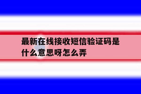 最新在线接收短信验证码是什么意思呀怎么弄 最新在线接收短信验证码是什么意思呀怎么弄