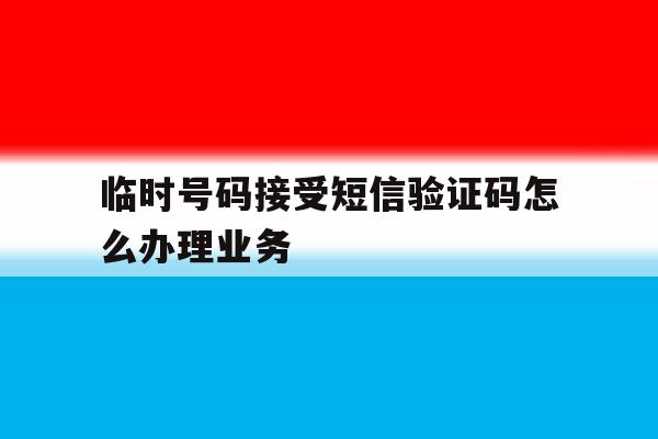 临时号码接受短信验证码怎么办理业务 临时号码接受短信验证码怎么办理业务