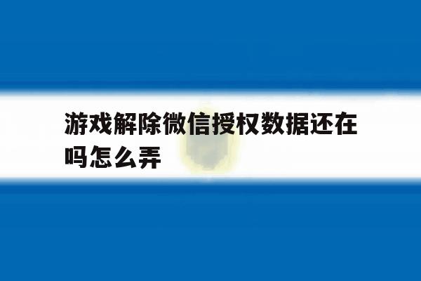 游戏解除微信授权数据还在吗怎么弄 游戏解除微信授权数据还在吗怎么弄
