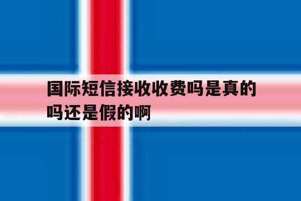 国际短信接收收费吗是真的吗还是假的啊 国际短信接收收费吗是真的吗还是假的啊