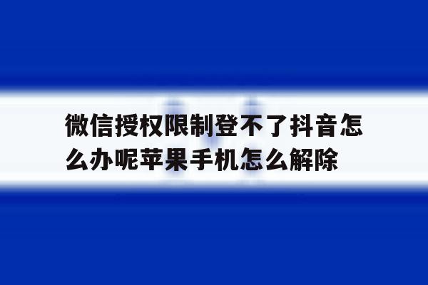 微信授权限制登不了抖音怎么办呢苹果手机怎么解除的简单介绍 微信授权限制登不了抖音怎么办呢苹果手机怎么解除的简单介绍