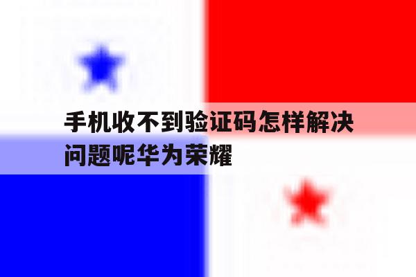 手机收不到验证码怎样解决问题呢华为荣耀 手机收不到验证码怎样解决问题呢华为荣耀