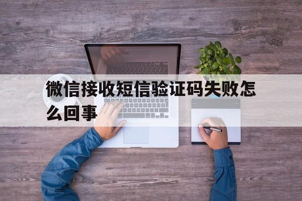 微信接收短信验证码失败怎么回事 微信接收短信验证码失败怎么回事
