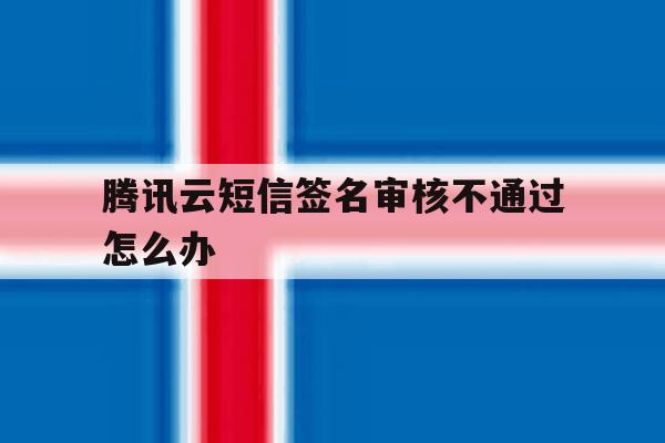 腾讯云短信签名审核不通过怎么办 腾讯云短信签名审核不通过怎么办