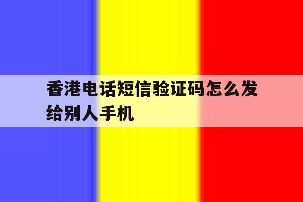 香港电话短信验证码怎么发给别人手机 香港电话短信验证码怎么发给别人手机
