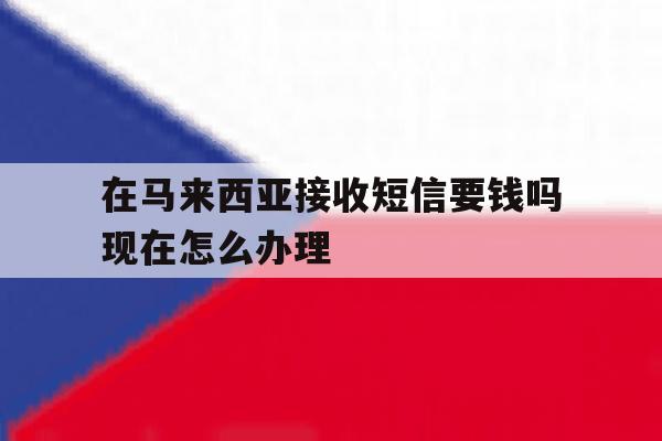 在马来西亚接收短信要钱吗现在怎么办理的简单介绍 在马来西亚接收短信要钱吗现在怎么办理的简单介绍