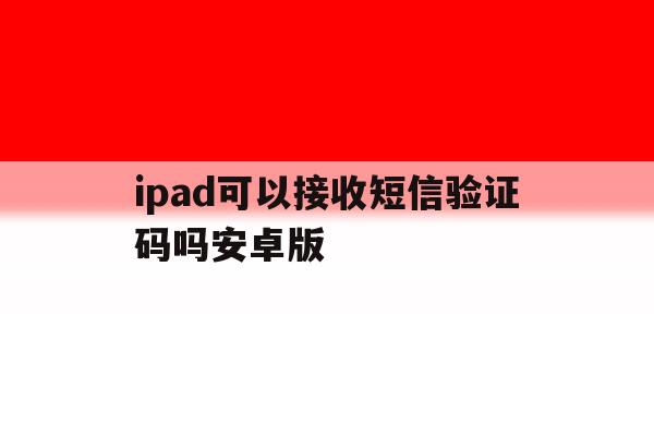 包含ipad可以接收短信验证码吗安卓版的词条 包含ipad可以接收短信验证码吗安卓版的词条