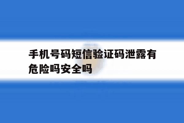 手机号码短信验证码泄露有危险吗安全吗的简单介绍 手机号码短信验证码泄露有危险吗安全吗的简单介绍