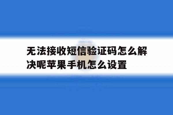 关于无法接收短信验证码怎么解决呢苹果手机怎么设置的信息 关于无法接收短信验证码怎么解决呢苹果手机怎么设置的信息
