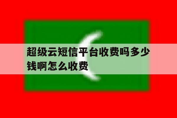超级云短信平台收费吗多少钱啊怎么收费 超级云短信平台收费吗多少钱啊怎么收费