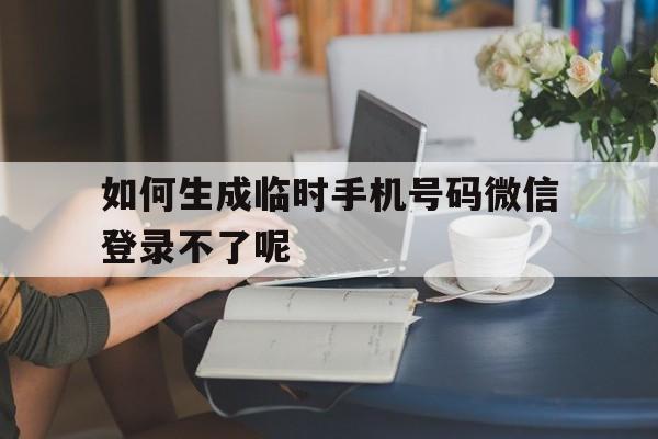 如何生成临时手机号码微信登录不了呢 如何生成临时手机号码微信登录不了呢