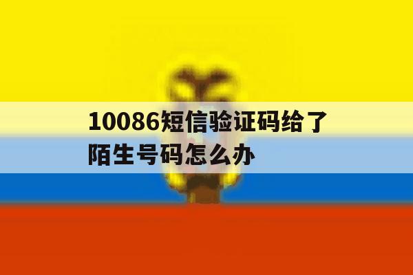 10086短信验证码给了陌生号码怎么办 10086短信验证码给了陌生号码怎么办